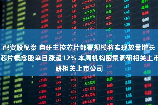 配资股配资 自研主控芯片部署规模将实现放量增长 国产芯片概念股单日涨超12% 本周机构密集调研相关上市公司