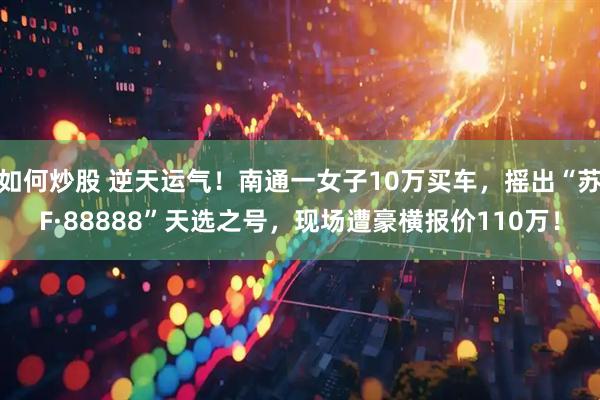 如何炒股 逆天运气！南通一女子10万买车，摇出“苏F·88888”天选之号，现场遭豪横报价110万！