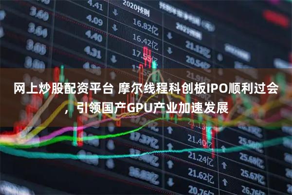 网上炒股配资平台 摩尔线程科创板IPO顺利过会，引领国产GPU产业加速发展