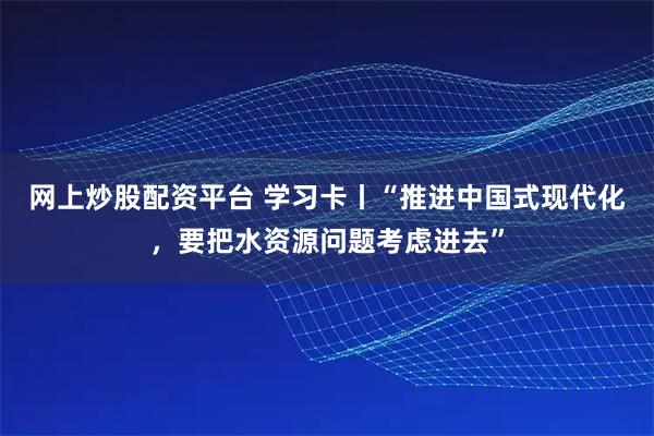 网上炒股配资平台 学习卡丨“推进中国式现代化，要把水资源问题考虑进去”