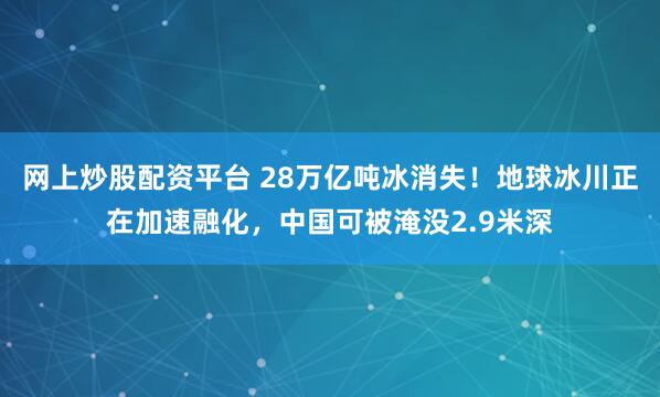 网上炒股配资平台 28万亿吨冰消失！地球冰川正在加速融化，中国可被淹没2.9米深