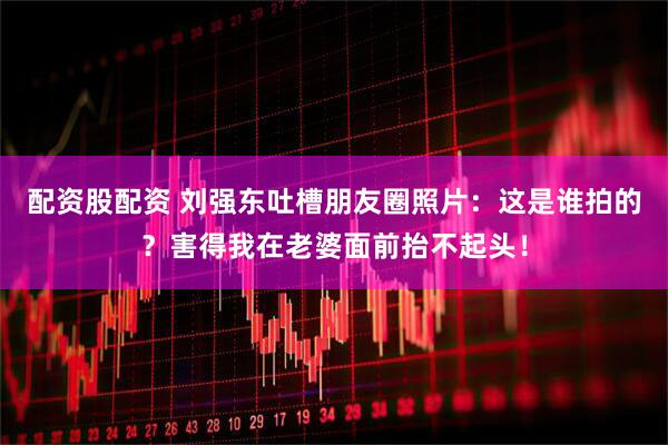 配资股配资 刘强东吐槽朋友圈照片：这是谁拍的？害得我在老婆面前抬不起头！