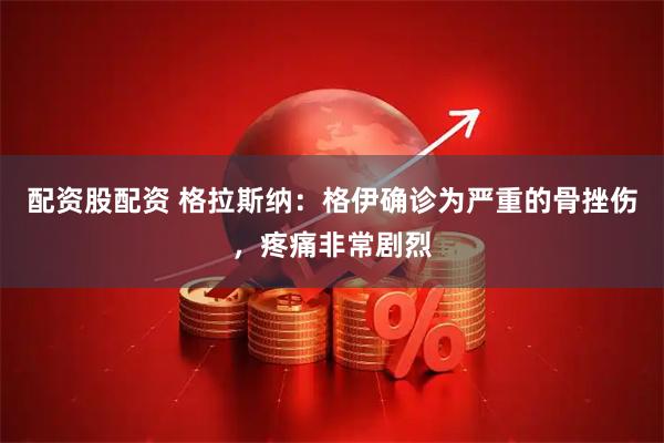 配资股配资 格拉斯纳：格伊确诊为严重的骨挫伤，疼痛非常剧烈