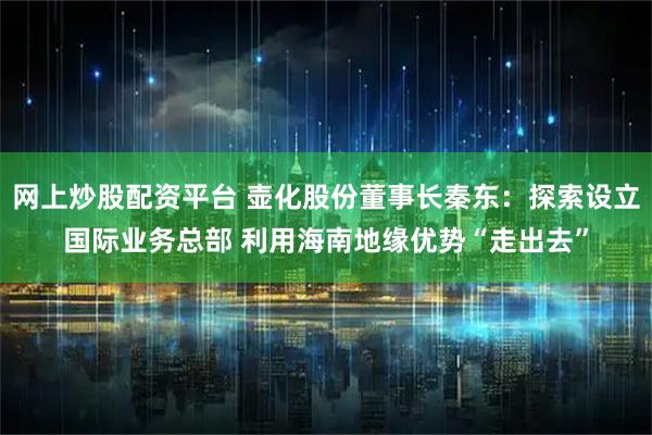 网上炒股配资平台 壶化股份董事长秦东:探索设立国际业务总部 利用海南地缘优势“走出去”