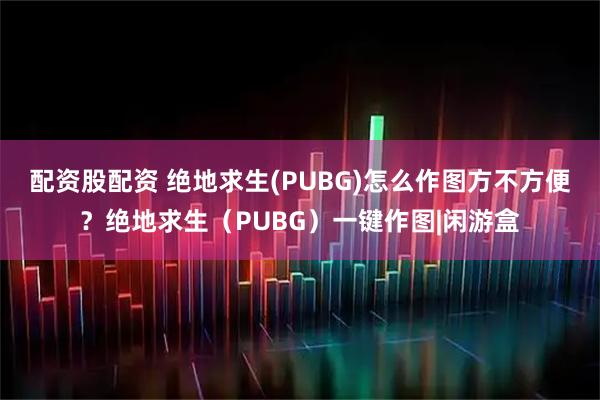 配资股配资 绝地求生(PUBG)怎么作图方不方便？绝地求生（PUBG）一键作图|闲游盒