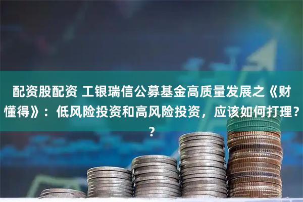 配资股配资 工银瑞信公募基金高质量发展之《财懂得》：低风险投资和高风险投资，应该如何打理？