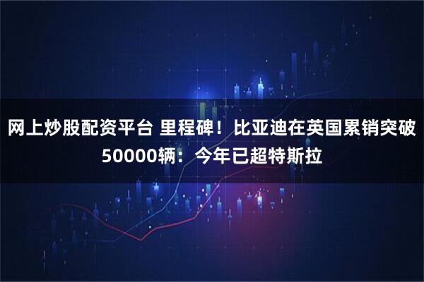 网上炒股配资平台 里程碑！比亚迪在英国累销突破50000辆：今年已超特斯拉