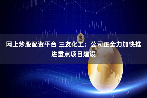 网上炒股配资平台 三友化工：公司正全力加快推进重点项目建设