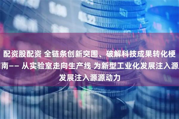 配资股配资 全链条创新突围、破解科技成果转化梗阻的湖南—— 从实验室走向生产线 为新型工业化发展注入源源动力