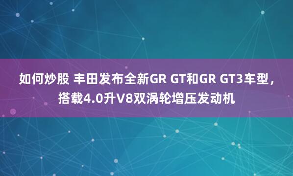 如何炒股 丰田发布全新GR GT和GR GT3车型，搭载4.0升V8双涡轮增压发动机