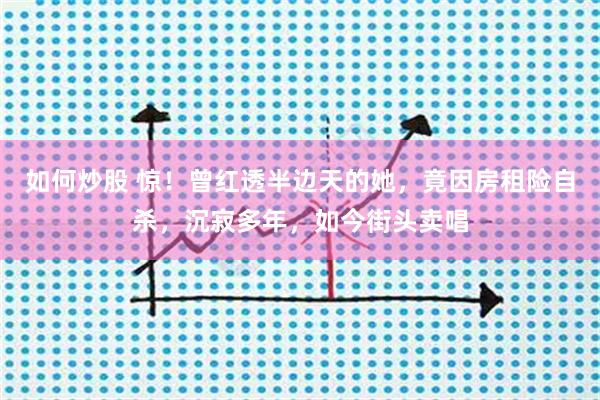 如何炒股 惊！曾红透半边天的她，竟因房租险自杀，沉寂多年，如今街头卖唱