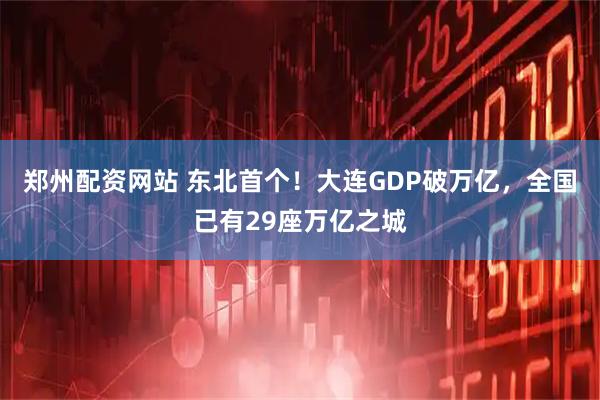 郑州配资网站 东北首个！大连GDP破万亿，全国已有29座万亿之城