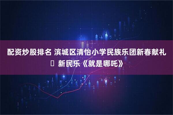 配资炒股排名 滨城区清怡小学民族乐团新春献礼・新民乐《就是哪吒》
