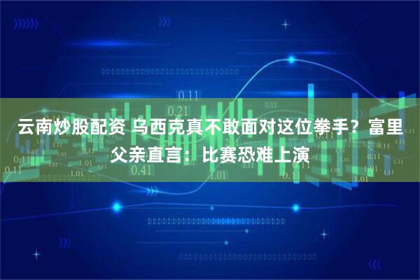 云南炒股配资 乌西克真不敢面对这位拳手？富里父亲直言：比赛恐难上演