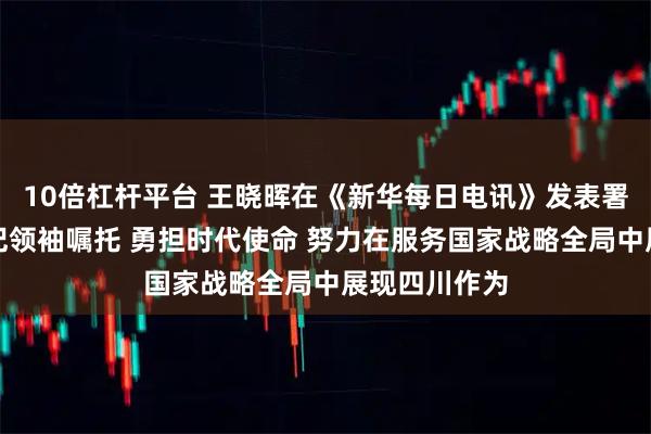 10倍杠杆平台 王晓晖在《新华每日电讯》发表署名文章：牢记领袖嘱托 勇担时代使命 努力在服务国家战略全局中展现四川作为