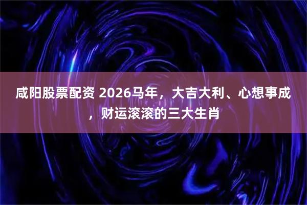 咸阳股票配资 2026马年,大吉大利、心想事成,财运滚滚的三大生肖