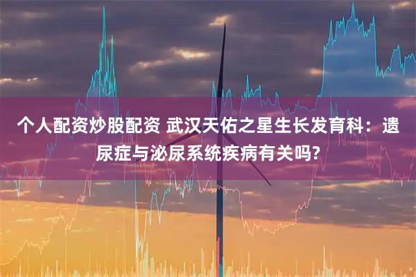 个人配资炒股配资 武汉天佑之星生长发育科:遗尿症与泌尿系统疾病有关吗?