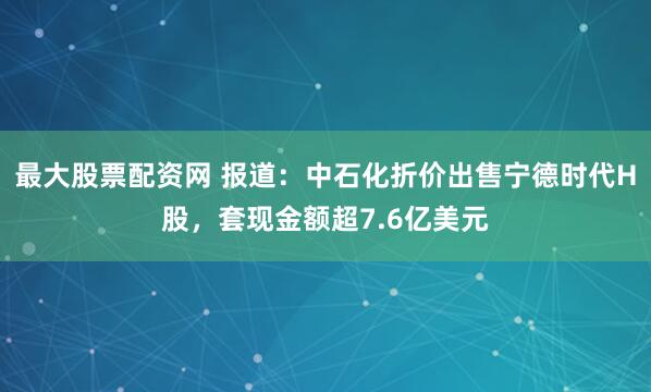 最大股票配资网 报道：中石化折价出售宁德时代H股，套现金额超7.6亿美元