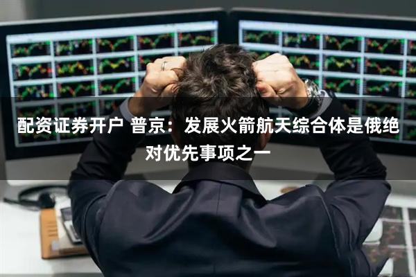 配资证券开户 普京：发展火箭航天综合体是俄绝对优先事项之一