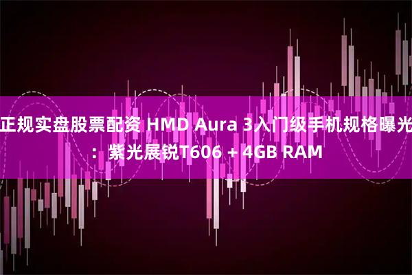 正规实盘股票配资 HMD Aura 3入门级手机规格曝光：紫光展锐T606 + 4GB RAM