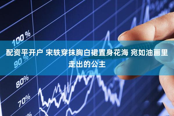 配资平开户 宋轶穿抹胸白裙置身花海 宛如油画里走出的公主