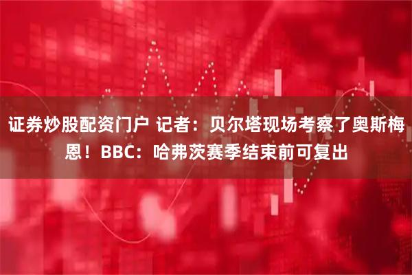 证券炒股配资门户 记者：贝尔塔现场考察了奥斯梅恩！BBC：哈弗茨赛季结束前可复出