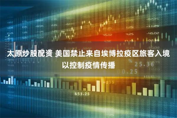 太原炒股配资 美国禁止来自埃博拉疫区旅客入境以控制疫情传播