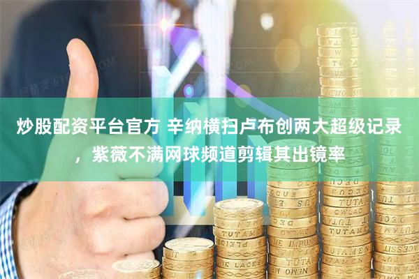 炒股配资平台官方 辛纳横扫卢布创两大超级记录，紫薇不满网球频道剪辑其出镜率