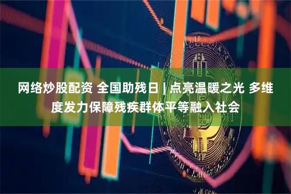 网络炒股配资 全国助残日 | 点亮温暖之光 多维度发力保障残疾群体平等融入社会