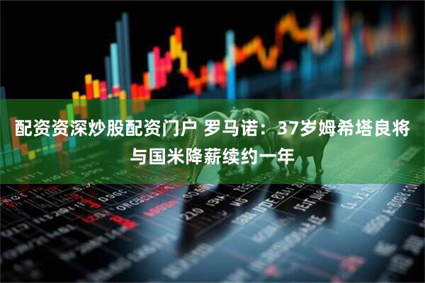 配资资深炒股配资门户 罗马诺：37岁姆希塔良将与国米降薪续约一年