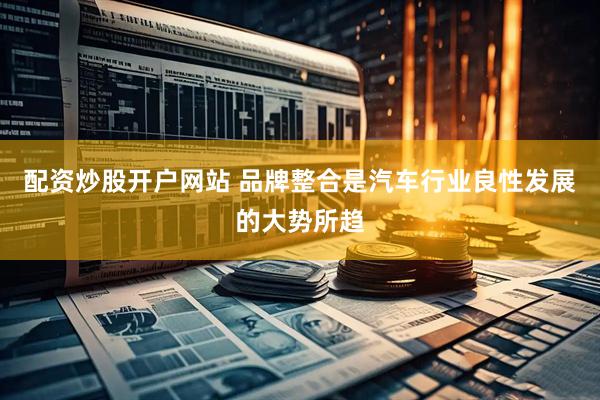 配资炒股开户网站 品牌整合是汽车行业良性发展的大势所趋