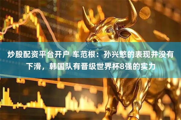 炒股配资平台开户 车范根：孙兴慜的表现并没有下滑，韩国队有晋级世界杯8强的实力