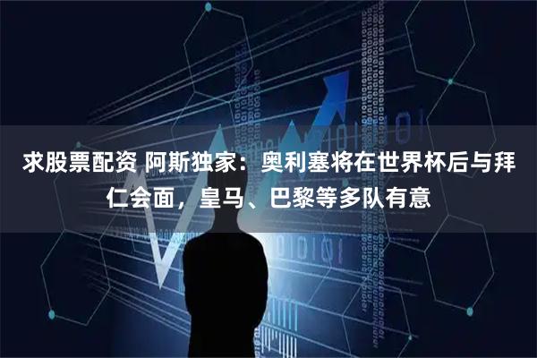 求股票配资 阿斯独家：奥利塞将在世界杯后与拜仁会面，皇马、巴黎等多队有意