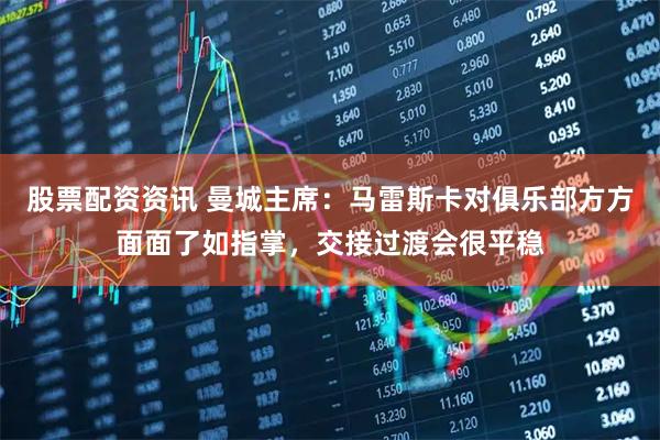 股票配资资讯 曼城主席：马雷斯卡对俱乐部方方面面了如指掌，交接过渡会很平稳