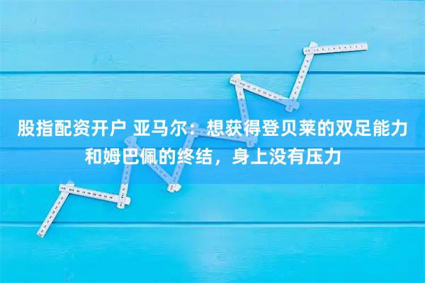 股指配资开户 亚马尔：想获得登贝莱的双足能力和姆巴佩的终结，身上没有压力