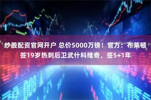 炒股配资官网开户 总价5000万镑！官方：布莱顿签19岁热刺后卫武什科维奇，签5+1年