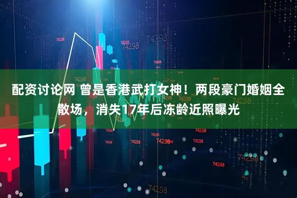 配资讨论网 曾是香港武打女神！两段豪门婚姻全散场，消失17年后冻龄近照曝光