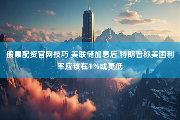 股票配资官网技巧 美联储加息后 特朗普称美国利率应该在1%或更低
